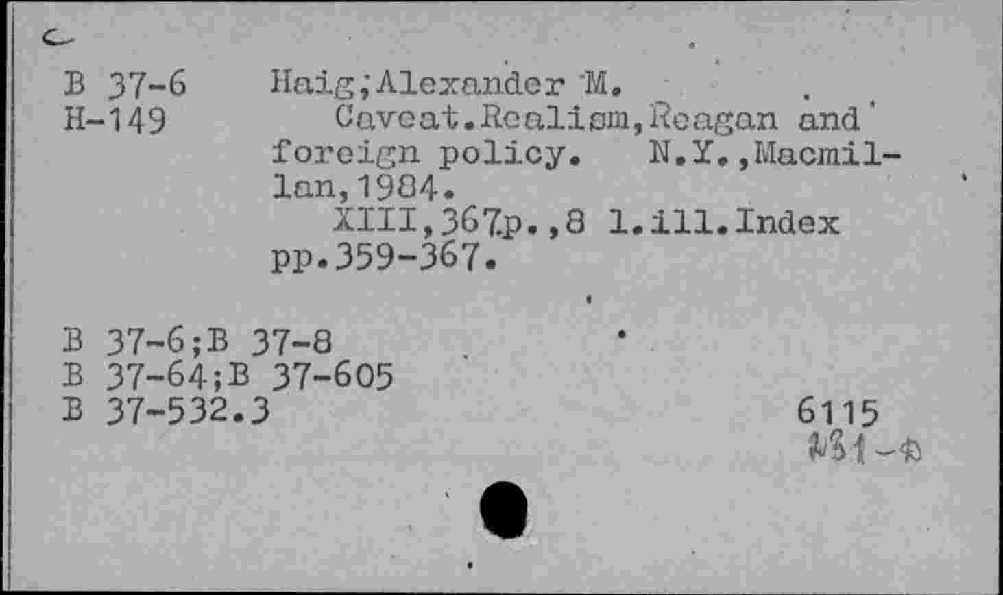 ﻿B 37-6
H-149
Haig;Alexander "M.
Caveat.Realism,Reagan and' foreign policy. N.Y.,Macmillan, 1984.
XIII,367p.,8 1. ill. Index PP.359-367.
B 37-6;B 37-8
B 37-64;B 37-605
B 37-532.3
6115 Ml -fc